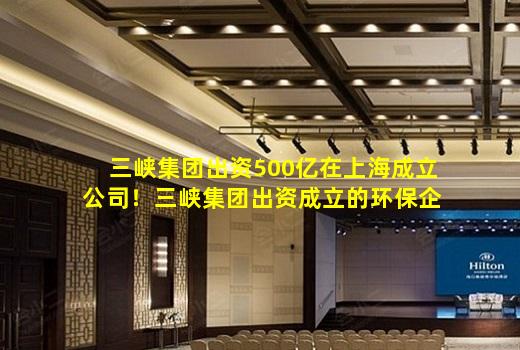 开云登录网站-三峡集团出资500亿在上海成立公司！三峡集团出资成立的环保企业还有哪些？